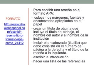 FORMATO
• Para escribir una reseña en el
formato APA:
• colocar los márgenes, fuentes y
encabezados apropiados en el
papel
• crear un título de página que
incluya el título del trabajo, el
nombre del autor y el nombre de la
institución
• Incluir el encabezado (titulillo) que
debe consistir en el número de
página a la derecha y el título de la
reseña a la izquierda.
• escribir la introducción
• hacer una lista de las referencias
http://www.eho
wenespanol.co
m/escribir-
resena-libro-
formato-apa-
como_21412
 