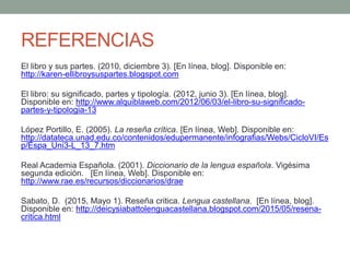 REFERENCIAS
El libro y sus partes. (2010, diciembre 3). [En línea, blog]. Disponible en:
http://karen-ellibroysuspartes.blogspot.com
El libro: su significado, partes y tipología. (2012, junio 3). [En línea, blog].
Disponible en: http://www.alquiblaweb.com/2012/06/03/el-libro-su-significado-
partes-y-tipologia-13
López Portillo, E. (2005). La reseña crítica. [En línea, Web]. Disponible en:
http://datateca.unad.edu.co/contenidos/edupermanente/infografias/Webs/CicloVI/Es
p/Espa_Uni3-L_13_7.htm
Real Academia Española. (2001). Diccionario de la lengua española. Vigésima
segunda edición. [En línea, Web]. Disponible en:
http://www.rae.es/recursos/diccionarios/drae
Sabato, D. (2015, Mayo 1). Reseña critica. Lengua castellana. [En línea, blog].
Disponible en: http://deicysiabattolenguacastellana.blogspot.com/2015/05/resena-
critica.html
 