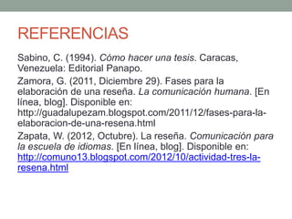 REFERENCIAS
Sabino, C. (1994). Cómo hacer una tesis. Caracas,
Venezuela: Editorial Panapo.
Zamora, G. (2011, Diciembre 29). Fases para la
elaboración de una reseña. La comunicación humana. [En
línea, blog]. Disponible en:
http://guadalupezam.blogspot.com/2011/12/fases-para-la-
elaboracion-de-una-resena.html
Zapata, W. (2012, Octubre). La reseña. Comunicación para
la escuela de idiomas. [En línea, blog]. Disponible en:
http://comuno13.blogspot.com/2012/10/actividad-tres-la-
resena.html
 