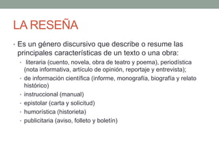 LA RESEÑA
• Es un género discursivo que describe o resume las
principales características de un texto o una obra:
• literaria (cuento, novela, obra de teatro y poema), periodística
(nota informativa, artículo de opinión, reportaje y entrevista);
• de información científica (informe, monografía, biografía y relato
histórico)
• instruccional (manual)
• epistolar (carta y solicitud)
• humorística (historieta)
• publicitaria (aviso, folleto y boletín)
 