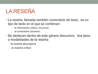 LA RESEÑA
• La reseña, llamada también comentario de texto, es un
tipo de texto en el que se combinan:
• la información (datos, recursos)
• el comentario (examen)
• Se destacan dentro de este género discursivo, dos tipos
o modalidades de la reseña:
• la reseña descriptiva
• la reseña crítica
 