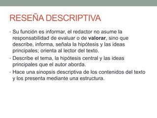 RESEÑA DESCRIPTIVA
• Su función es informar, el redactor no asume la
responsabilidad de evaluar o de valorar, sino que
describe, informa, señala la hipótesis y las ideas
principales; orienta al lector del texto.
• Describe el tema, la hipótesis central y las ideas
principales que el autor aborda.
• Hace una sinopsis descriptiva de los contenidos del texto
y los presenta mediante una estructura.
 