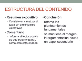 ESTRUCTURA DEL CONTENIDO
Resumen expositivo
• Consiste en sintetizar el
texto sin emitir juicios
valorativos
Comentario
• informa al lector acerca
de qué trata (el tema),
cómo está estructurada
Conclusión
• retoma los
planteamientos
fundamentales
• se mantiene al margen,
la argumentación ocupa
un papel secundario
 