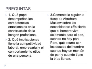 PREGUNTAS
 1. Qué papel
desempeñan las
competencias
emocionales en la
construcción de la
imagen profesional.
 2. Qué implicaciones
tiene la competitividad
laboral, empresarial y el
comportamiento ético
de una persona.
 3.Comente la siguiente
frase de Abraham
Maslow sobre las
necesidades: «Es cierto
que el hombre vive
solamente para el pan,
cuando no hay pan.
Pero, qué ocurre con
los deseos del hombre
cuando hay un montón
de pan y cuando tiene
la tripa llena».
 