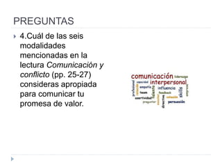 PREGUNTAS
 4.Cuál de las seis
modalidades
mencionadas en la
lectura Comunicación y
conflicto (pp. 25-27)
consideras apropiada
para comunicar tu
promesa de valor.
 