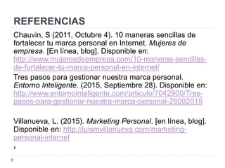 REFERENCIAS
Chauvin, S (2011, Octubre 4). 10 maneras sencillas de
fortalecer tu marca personal en Internet. Mujeres de
empresa. [En línea, blog]. Disponible en:
http://www.mujeresdeempresa.com/10-maneras-sencillas-
de-fortalecer-tu-marca-personal-en-internet/
Tres pasos para gestionar nuestra marca personal.
Entorno Inteligente. (2015, Septiembre 28). Disponible en:
http://www.entornointeligente.com/articulo/7042900/Tres-
pasos-para-gestionar-nuestra-marca-personal-28092015
Villanueva, L. (2015). Marketing Personal. [en línea, blog].
Disponible en: http://luismvillanueva.com/marketing-
personal-internet

 