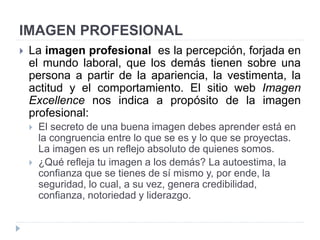IMAGEN PROFESIONAL
 La imagen profesional es la percepción, forjada en
el mundo laboral, que los demás tienen sobre una
persona a partir de la apariencia, la vestimenta, la
actitud y el comportamiento. El sitio web Imagen
Excellence nos indica a propósito de la imagen
profesional:
 El secreto de una buena imagen debes aprender está en
la congruencia entre lo que se es y lo que se proyectas.
La imagen es un reflejo absoluto de quienes somos.
 ¿Qué refleja tu imagen a los demás? La autoestima, la
confianza que se tienes de sí mismo y, por ende, la
seguridad, lo cual, a su vez, genera credibilidad,
confianza, notoriedad y liderazgo.
 