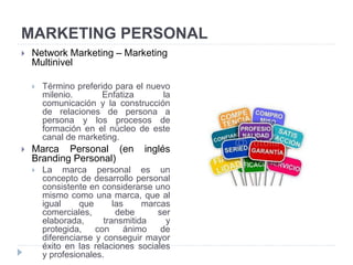 MARKETING PERSONAL
 Network Marketing – Marketing
Multinivel
 Término preferido para el nuevo
milenio. Enfatiza la
comunicación y la construcción
de relaciones de persona a
persona y los procesos de
formación en el núcleo de este
canal de marketing.
 Marca Personal (en inglés
Branding Personal)
 La marca personal es un
concepto de desarrollo personal
consistente en considerarse uno
mismo como una marca, que al
igual que las marcas
comerciales, debe ser
elaborada, transmitida y
protegida, con ánimo de
diferenciarse y conseguir mayor
éxito en las relaciones sociales
y profesionales.
 