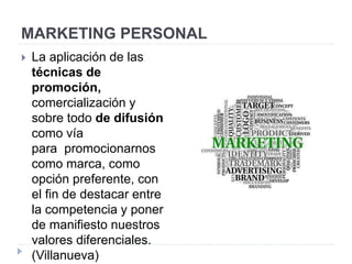 MARKETING PERSONAL
 La aplicación de las
técnicas de
promoción,
comercialización y
sobre todo de difusión
como vía
para promocionarnos
como marca, como
opción preferente, con
el fin de destacar entre
la competencia y poner
de manifiesto nuestros
valores diferenciales.
(Villanueva)
 