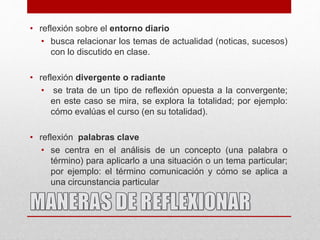 • reflexión sobre el entorno diario
• busca relacionar los temas de actualidad (noticas, sucesos)
con lo discutido en clase.
• reflexión divergente o radiante
• se trata de un tipo de reflexión opuesta a la convergente;
en este caso se mira, se explora la totalidad; por ejemplo:
cómo evalúas el curso (en su totalidad).
• reflexión palabras clave
• se centra en el análisis de un concepto (una palabra o
término) para aplicarlo a una situación o un tema particular;
por ejemplo: el término comunicación y cómo se aplica a
una circunstancia particular
 