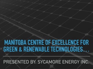 MANITOBA CENTRE OF EXCELLENCE FOR
GREEN & RENEWABLE TECHNOLOGIES…
PRESENTED BY: SYCAMORE ENERGY INC.
 