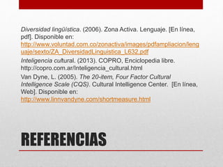 REFERENCIAS
Diversidad lingüística. (2006). Zona Activa. Lenguaje. [En línea,
pdf]. Disponible en:
http://www.voluntad.com.co/zonactiva/images/pdfampliacion/leng
uaje/sexto/ZA_DiversidadLinguistica_L632.pdf
Inteligencia cultural. (2013). COPRO, Enciclopedia libre.
http://copro.com.ar/Inteligencia_cultural.html
Van Dyne, L. (2005). The 20-item, Four Factor Cultural
Intelligence Scale (CQS). Cultural Intelligence Center. [En línea,
Web]. Disponible en:
http://www.linnvandyne.com/shortmeasure.html
 