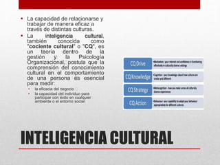 INTELIGENCIA CULTURAL
 La capacidad de relacionarse y
trabajar de manera eficaz a
través de distintas culturas.
 La inteligencia cultural,
también conocida como
"cociente cultural" o "CQ", es
un ﻿teoría ﻿dentro de ﻿la
gestión ﻿y ﻿la Psicología
Organizacional﻿, postula que la
comprensión del conocimiento
cultural ﻿en el ﻿comportamiento
de una persona ﻿es esencial
para medir:
• la eficacia del ﻿negocio ﻿
• la capacidad del individuo para
participar con éxito en cualquier
ambiente o el entorno social
 