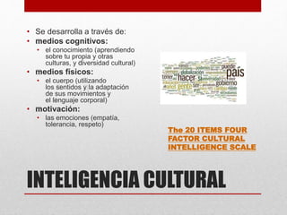 INTELIGENCIA CULTURAL
• Se desarrolla a través de:
• ﻿medios cognitivos:
• el conocimiento (aprendiendo
sobre tu propia y otras
culturas, y ﻿diversidad cultural)
• ﻿medios físicos:
• el cuerpo (utilizando
los ﻿sentidos ﻿y la adaptación
de sus movimientos y
el ﻿lenguaje corporal)
• ﻿motivación:
• las emociones (empatía,
tolerancia, respeto)
The 20 ITEMS FOUR
FACTOR CULTURAL
INTELLIGENCE SCALE
 
