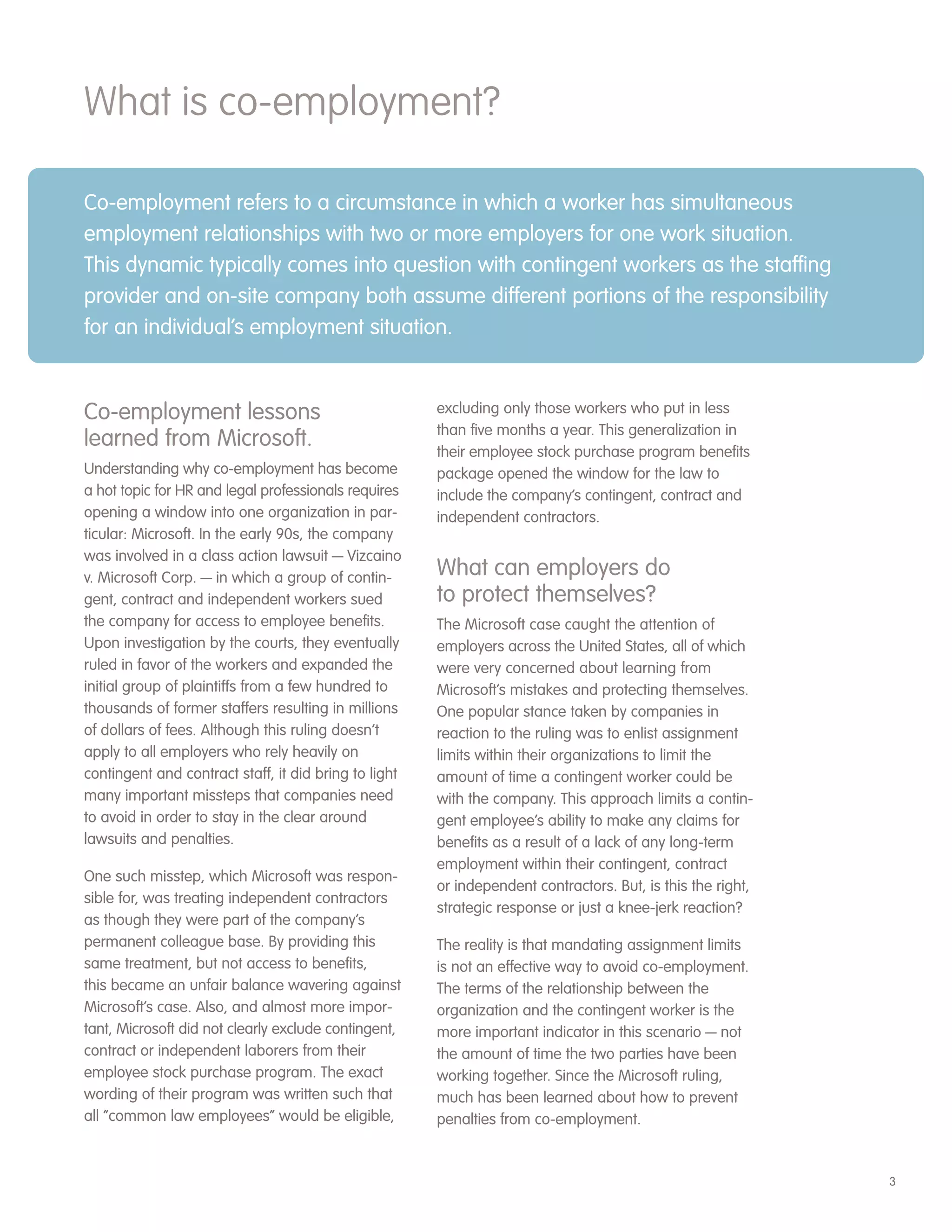 What is co-employment?

Co-employment refers to a circumstance in which a worker has simultaneous
employment relationships with two or more employers for one work situation.
This dynamic typically comes into question with contingent workers as the staffing
provider and on-site company both assume different portions of the responsibility
for an individual’s employment situation.


Co-employment lessons                                  excluding only those workers who put in less
                                                       than five months a year. This generalization in
learned from Microsoft.                                their employee stock purchase program benefits
Understanding why co-employment has become             package opened the window for the law to
a hot topic for HR and legal professionals requires    include the company’s contingent, contract and
opening a window into one organization in par-         independent contractors.
ticular: Microsoft. In the early 90s, the company
was involved in a class action lawsuit — Vizcaino
v. Microsoft Corp. — in which a group of contin-       What can employers do
gent, contract and independent workers sued            to protect themselves?
the company for access to employee benefits.           The Microsoft case caught the attention of
Upon investigation by the courts, they eventually      employers across the United States, all of which
ruled in favor of the workers and expanded the         were very concerned about learning from
initial group of plaintiffs from a few hundred to      Microsoft’s mistakes and protecting themselves.
thousands of former staffers resulting in millions     One popular stance taken by companies in
of dollars of fees. Although this ruling doesn’t       reaction to the ruling was to enlist assignment
apply to all employers who rely heavily on             limits within their organizations to limit the
contingent and contract staff, it did bring to light   amount of time a contingent worker could be
many important missteps that companies need            with the company. This approach limits a contin-
to avoid in order to stay in the clear around          gent employee’s ability to make any claims for
lawsuits and penalties.                                benefits as a result of a lack of any long-term
                                                       employment within their contingent, contract
One such misstep, which Microsoft was respon-
                                                       or independent contractors. But, is this the right,
sible for, was treating independent contractors
                                                       strategic response or just a knee-jerk reaction?
as though they were part of the company’s
permanent colleague base. By providing this            The reality is that mandating assignment limits
same treatment, but not access to benefits,            is not an effective way to avoid co-employment.
this became an unfair balance wavering against         The terms of the relationship between the
Microsoft’s case. Also, and almost more impor-         organization and the contingent worker is the
tant, Microsoft did not clearly exclude contingent,    more important indicator in this scenario — not
contract or independent laborers from their            the amount of time the two parties have been
employee stock purchase program. The exact             working together. Since the Microsoft ruling,
wording of their program was written such that         much has been learned about how to prevent
all “common law employees” would be eligible,          penalties from co-employment.


                                                                                                             3
 