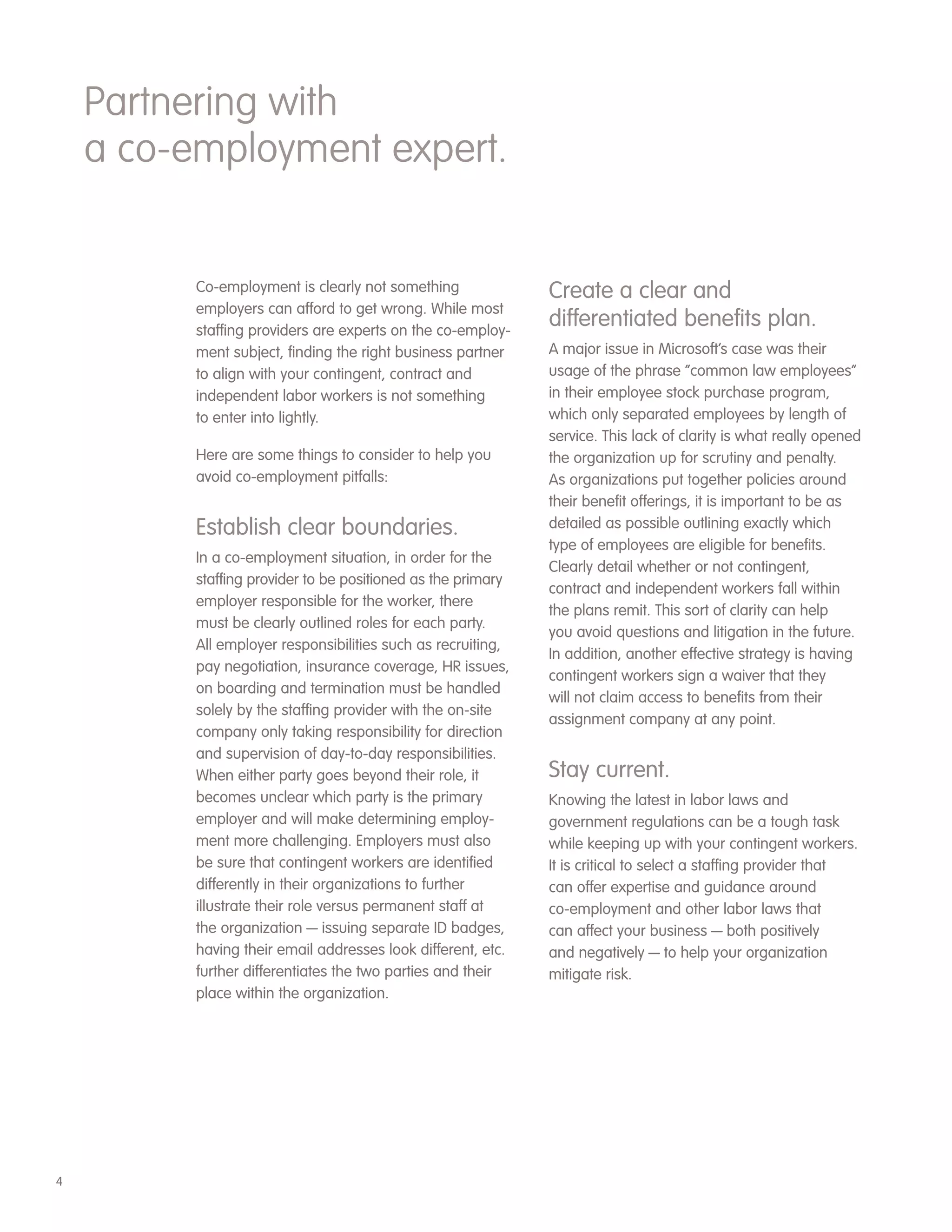 Partnering with
    a co-employment expert.


          Co-employment is clearly not something              Create a clear and
          employers can afford to get wrong. While most
          staffing providers are experts on the co-employ-
                                                              differentiated benefits plan.
          ment subject, finding the right business partner    A major issue in Microsoft’s case was their
          to align with your contingent, contract and         usage of the phrase “common law employees”
          independent labor workers is not something          in their employee stock purchase program,
          to enter into lightly.                              which only separated employees by length of
                                                              service. This lack of clarity is what really opened
          Here are some things to consider to help you        the organization up for scrutiny and penalty.
          avoid co-employment pitfalls:                       As organizations put together policies around
                                                              their benefit offerings, it is important to be as
          Establish clear boundaries.                         detailed as possible outlining exactly which
                                                              type of employees are eligible for benefits.
          In a co-employment situation, in order for the
                                                              Clearly detail whether or not contingent,
          staffing provider to be positioned as the primary
                                                              contract and independent workers fall within
          employer responsible for the worker, there
                                                              the plans remit. This sort of clarity can help
          must be clearly outlined roles for each party.
                                                              you avoid questions and litigation in the future.
          All employer responsibilities such as recruiting,
                                                              In addition, another effective strategy is having
          pay negotiation, insurance coverage, HR issues,
                                                              contingent workers sign a waiver that they
          on boarding and termination must be handled
                                                              will not claim access to benefits from their
          solely by the staffing provider with the on-site
                                                              assignment company at any point.
          company only taking responsibility for direction
          and supervision of day-to-day responsibilities.
          When either party goes beyond their role, it        Stay current.
          becomes unclear which party is the primary          Knowing the latest in labor laws and
          employer and will make determining employ-          government regulations can be a tough task
          ment more challenging. Employers must also          while keeping up with your contingent workers.
          be sure that contingent workers are identified      It is critical to select a staffing provider that
          differently in their organizations to further       can offer expertise and guidance around
          illustrate their role versus permanent staff at     co-employment and other labor laws that
          the organization — issuing separate ID badges,      can affect your business — both positively
          having their email addresses look different, etc.   and negatively — to help your organization
          further differentiates the two parties and their    mitigate risk.
          place within the organization.




4
 