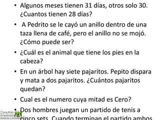 Algunos meses tienen 31 días, otros solo 30. ¿Cuantos tienen 28 días?   A Pedrito se le cayó un anillo dentro de una taza llena de café, pero el anillo no se mojó. ¿Cómo puede ser?  ¿Cuál es el animal que tiene los pies en la cabeza?  En un árbol hay siete pajaritos. Pepito dispara y mata a dos pajaritos. ¿Cuántos pajaritos quedan? Cual es el numero cuya mitad es Cero? Dos hombres juegan un partido de tenis a cinco sets. Cuando terminan el partido ambos han ganado tres sets. ¿Cómo puede ser esto? 