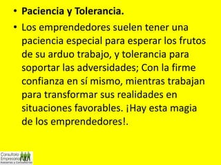 Paciencia y Tolerancia. Los emprendedores suelen tener una paciencia especial para esperar los frutos de su arduo trabajo, y tolerancia para soportar las adversidades; Con la firme confianza en sí mismo, mientras trabajan para transformar sus realidades en situaciones favorables. ¡Hay esta magia de los emprendedores!. 