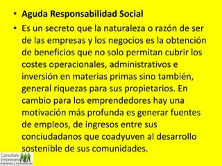 Aguda Responsabilidad Social Es un secreto que la naturaleza o razón de ser de las empresas y los negocios es la obtención de beneficios que no solo permitan cubrir los costes operacionales, administrativos e inversión en materias primas sino también, general riquezas para sus propietarios. En cambio para los emprendedores hay una motivación más profunda es generar fuentes de empleos, de ingresos entre sus conciudadanos que coadyuven al desarrollo sostenible de sus comunidades. 