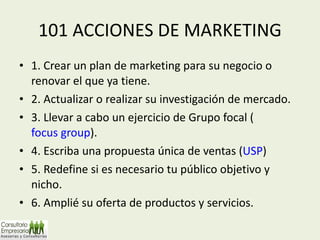 101 ACCIONES DE MARKETING 1. Crear un plan de marketing para su negocio o renovar el que ya tiene. 2. Actualizar o realizar su investigación de mercado. 3. Llevar a cabo un ejercicio de Grupo focal ( focus group ). 4. Escriba una propuesta única de ventas ( USP ) 5. Redefine si es necesario tu público objetivo y nicho. 6. Amplié su oferta de productos y servicios. 