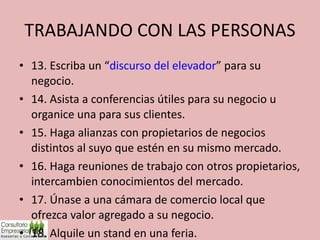 TRABAJANDO CON LAS PERSONAS 13. Escriba un “ discurso del elevador ” para su negocio. 14. Asista a conferencias útiles para su negocio u organice una para sus clientes. 15. Haga alianzas con propietarios de negocios distintos al suyo que estén en su mismo mercado. 16. Haga reuniones de trabajo con otros propietarios, intercambien conocimientos del mercado. 17. Únase a una cámara de comercio local que ofrezca valor agregado a su negocio. 18. Alquile un stand en una feria. 