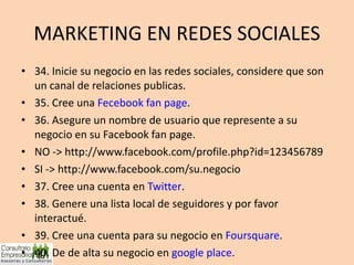 MARKETING EN REDES SOCIALES 34. Inicie su negocio en las redes sociales, considere que son un canal de relaciones publicas. 35. Cree una  Fecebook fan page . 36. Asegure un nombre de usuario que represente a su negocio en su Facebook fan page. NO -> http://www.facebook.com/profile.php?id=123456789 SI -> http://www.facebook.com/su.negocio 37. Cree una cuenta en  Twitter . 38. Genere una lista local de seguidores y por favor interactué. 39. Cree una cuenta para su negocio en  Foursquare . 40. De de alta su negocio en  google place . 