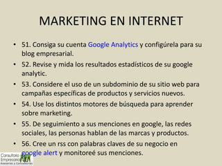 MARKETING EN INTERNET 51. Consiga su cuenta  Google Analytics  y configúrela para su blog empresarial. 52. Revise y mida los resultados estadísticos de su google analytic. 53. Considere el uso de un subdominio de su sitio web para campañas específicas de productos y servicios nuevos. 54. Use los distintos motores de búsqueda para aprender sobre marketing. 55. De seguimiento a sus menciones en google, las redes sociales, las personas hablan de las marcas y productos. 56. Cree un rss con palabras claves de su negocio en  google alert  y monitoreé sus menciones. 