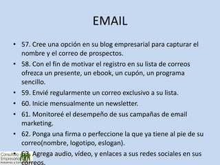 EMAIL 57. Cree una opción en su blog empresarial para capturar el nombre y el correo de prospectos. 58. Con el fin de motivar el registro en su lista de correos ofrezca un presente, un ebook, un cupón, un programa sencillo. 59. Envié regularmente un correo exclusivo a su lista. 60. Inicie mensualmente un newsletter. 61. Monitoreé el desempeño de sus campañas de email marketing. 62. Ponga una firma o perfeccione la que ya tiene al pie de su correo(nombre, logotipo, eslogan). 63. Agrega audio, vídeo, y enlaces a sus redes sociales en sus correos. 