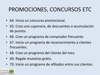 PROMOCIONES, CONCURSOS ETC 64. Inicia un concurso promocional. 65. Crea una cuponera, de descuentos o acumulación de puntos. 66. Cree un programa de comprador frecuente. 67. Inicie un programa de reconocimiento a clientes frecuentes. 68. Cree un programa del cliente del mes. 69. Regale muestras gratis. 70. Inicie un programa de afiliados entre sus clientes. 