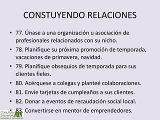 CONSTUYENDO RELACIONES 77. Únase a una organización u asociación de profesionales relacionados con su nicho. 78. Planifique su próxima promoción de temporada, vacaciones de primavera, navidad. 79. Planifique obsequios de temporada para sus clientes fieles. 80. Acérquese a colegas y planteé colaboraciones. 81. Envíe tarjetas de cumpleaños a sus clientes. 82. Donar a eventos de recaudación social local. 83. Convertirse en mentor de emprendedores. 