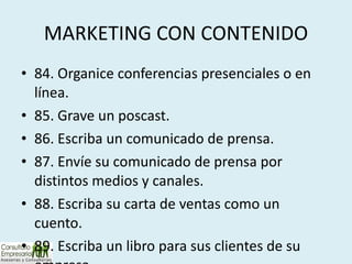 MARKETING CON CONTENIDO 84. Organice conferencias presenciales o en línea. 85. Grave un poscast. 86. Escriba un comunicado de prensa. 87. Envíe su comunicado de prensa por distintos medios y canales. 88. Escriba su carta de ventas como un cuento. 89. Escriba un libro para sus clientes de su empresa. 