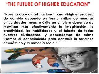 “ Nuestra capacidad nacional para dirigir el proceso de cambio depende en forma crítica de nuestras universidades, nuestro éxito en el futuro depende de movilizar más efectivamente la imaginación, la creatividad, las habilidades y el talento de todos nuestros ciudadanos; y dependemos de cómo usemos el conocimiento para construir la fortaleza económico y la armonía social”. “ THE FUTURE OF HIGHER EDUCATION”   