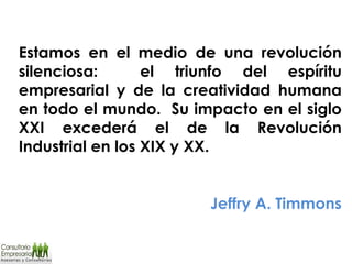 Estamos en el medio de una revolución silenciosa:  el triunfo del espíritu empresarial y de la creatividad humana en todo el mundo.  Su impacto en el siglo XXI excederá el de la Revolución Industrial en los XIX y XX.   Jeffry A. Timmons 