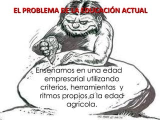 EL PROBLEMA DE LA EDUCACIÓN ACTUAL Enseñamos en una edad empresarial utilizando criterios, herramientas  y ritmos propios a la edad agrícola. 