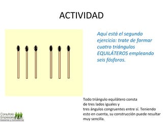 ACTIVIDAD Aquí está el segundo ejercicio: trate de formar cuatro triángulos EQUILÁTEROS empleando seis fósforos. Todo triángulo equilátero consta de tres lados iguales y tres ángulos congruentes entre sí. Teniendo esto en cuenta, su construcción puede resultar muy sencilla. 