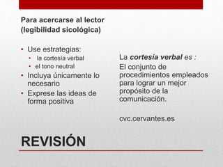 REVISIÓN
Para acercarse al lector
(legibilidad sicológica)
• Use estrategias:
• la cortesía verbal
• el tono neutral
• Incluya únicamente lo
necesario
• Exprese las ideas de
forma positiva
La cortesía verbal es :
El conjunto de
procedimientos empleados
para lograr un mejor
propósito de la
comunicación.
cvc.cervantes.es
 