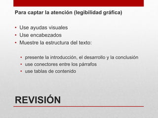 REVISIÓN
Para captar la atención (legibilidad gráfica)
• Use ayudas visuales
• Use encabezados
• Muestre la estructura del texto:
• presente la introducción, el desarrollo y la conclusión
• use conectores entre los párrafos
• use tablas de contenido
 