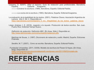 REFERENCIAS
Cassany, D. 92007). Afilar el lapicero. Guía de redacción para profesionales. Barcelona,
España: Editorial Anagrama,.
---------Construir la escritura. (1999). Barcelona, España: Editorial Paidós,
----------La cocina de la escritura. (1993). Barcelona, España: Editorial Anagrama.
La evaluación de la legibilidad de los textos. (2001). Palabras Claves. Asociación Argentina de
Lectura. Año 5, No. 4. Disponible en:
https://aal.idoneos.com/revista/ano_5_nro._4/legibilidad_de_los_textos:_palabras_claves
López Jiménez, I. E. (2016). Jugando a la rayuela. Producción de textos escritos. San Juan,
Puerto Rico: Editorial Tiempo Nuevo.
Definición de redacción. Definición ABC. [En linea, Web.]. Disponible en:
http://www.definicionabc.com/comunicacion/redaccion.php
Martínez de Sousa, J. (1997). Diccionario de redacción y estilo. Madrid, España: Ediciones
Pirámide.
Serafini, M. T. (2007).. Cómo se escribe. Barcelona, España: Editorial Paidós.
Fundación Universitas. (2011, 03/09). Modelo de escritura de Flower & Hayes. [En línea,
blog]. Disponible en:
https://comprensionyproducciondetextosfu.wordpress.com/2011/09/03/modelo-de-
escritura-de-flower-hayes
 