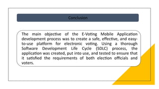 Conclusion
The main objective of the E-Voting Mobile Application
development process was to create a safe, effective, and easy-
to-use platform for electronic voting. Using a thorough
Software Development Life Cycle (SDLC) process, the
application was created, put into use, and tested to ensure that
it satisfied the requirements of both election officials and
voters.
 