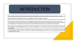 INTRODUCTION
In our world, elections are a fundamental process for selecting leaders and decision-makers in any organization or society.
Ahmadu Bello University (ABU) in Zaria is one of Nigeria’s oldest and largest universities.
Currently, ABU relies on paper ballots for its congregation elections, which are often criticized for being slow, insecure, and
inefficient.
In the digital era, e-voting enhances elections by improving efficiency, transparency, accessibility, and participation.
The application of technology boost voter turnout and confidence in the election process by guaranteeing security and
accessibility.
The development of this system is intended to address existing challenges and create a more streamlined and effective
electoral process at ABU.
 