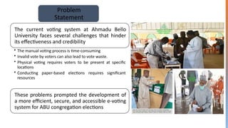 Problem
Statement
The current voting system at Ahmadu Bello
University faces several challenges that hinder
its effectiveness and credibility
• The manual voting process is time-consuming
• Invalid vote by voters can also lead to vote waste.
• Physical voting requires voters to be present at specific
locations
• Conducting paper-based elections requires significant
resources
These problems prompted the development of
a more efficient, secure, and accessible e-voting
system for ABU congregation elections
 