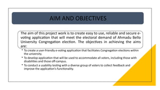 AIM AND OBJECTIVES
The aim of this project work is to create easy to use, reliable and secure e-
voting application that will meet the electoral demand of Ahmadu Bello
University Congregation election. The objectives in achieving the aims
are:
• To create a user-friendly e-voting application that facilitates Congregation elections within
the university.
• To develop application that will be used to accommodate all voters, including those with
disabilities and those off-campus.
• To conduct a usability testing with a diverse group of voters to collect feedback and
improve the application's functionality.
 