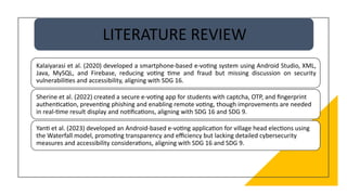 LITERATURE REVIEW
Kalaiyarasi et al. (2020) developed a smartphone-based e-voting system using Android Studio, XML,
Java, MySQL, and Firebase, reducing voting time and fraud but missing discussion on security
vulnerabilities and accessibility, aligning with SDG 16.
Sherine et al. (2022) created a secure e-voting app for students with captcha, OTP, and fingerprint
authentication, preventing phishing and enabling remote voting, though improvements are needed
in real-time result display and notifications, aligning with SDG 16 and SDG 9.
Yanti et al. (2023) developed an Android-based e-voting application for village head elections using
the Waterfall model, promoting transparency and efficiency but lacking detailed cybersecurity
measures and accessibility considerations, aligning with SDG 16 and SDG 9.
 