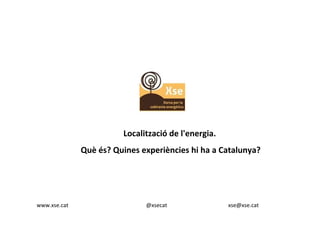 Localització de l'energia. 
Què és? Quines experiències hi ha a Catalunya? 
www.xse.cat @xsecat xse@xse.cat 
 