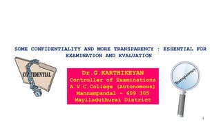 SOME CONFIDENTIALITY AND MORE TRANSPARENCY : ESSENTIAL FOR
EXAMINATION AND EVALUATION
1
Dr.G.KARTHIKEYAN
Controller of Examinations
A.V.C.College (Autonomous)
Mannampandal – 609 305
Mayiladuthurai District
 