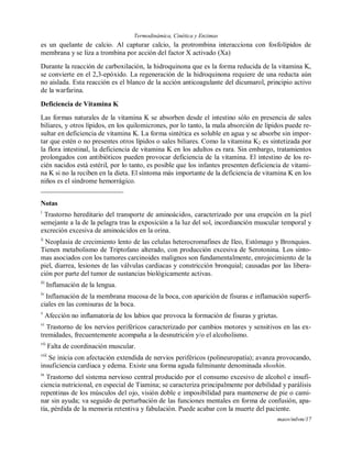 Termodinámica, Cinética y Enzimas
maov/mlvm/17
es un quelante de calcio. Al capturar calcio, la protrombina interacciona con fosfolípidos de
membrana y se liza a trombina por acción del factor X activado (Xa)
Durante la reacción de carboxilación, la hidroquinona que es la forma reducida de la vitamina K,
se convierte en el 2,3-epóxido. La regeneración de la hidroquinona requiere de una reducta aún
no aislada. Esta reacción es el blanco de la acción anticoagulante del dicumarol, principio activo
de la warfarina.
Deficiencia de Vitamina K
Las formas naturales de la vitamina K se absorben desde el intestino sólo en presencia de sales
biliares, y otros lípidos, en los quilomicrones, por lo tanto, la mala absorción de lípidos puede re-
sultar en deficiencia de vitamina K. La forma sintética es soluble en agua y se absorbe sin impor-
tar que estén o no presentes otros lípidos o sales biliares. Como la vitamina K2 es sintetizada por
la flora intestinal, la deficiencia de vitamina K en los adultos es rara. Sin embargo, tratamientos
prolongados con antibióticos pueden provocar deficiencia de la vitamina. El intestino de los re-
cién nacidos está estéril, por lo tanto, es posible que los infantes presenten deficiencia de vitami-
na K si no la reciben en la dieta. El síntoma más importante de la deficiencia de vitamina K en los
niños es el síndrome hemorrágico.
Notas
i
Trastorno hereditario del transporte de aminoácidos, caracterizado por una erupción en la piel
semejante a la de la pelagra tras la exposición a la luz del sol, incordianción muscular temporal y
excreción excesiva de aminoácidos en la orina.
ii
Neoplasia de crecimiento lento de las celulas heterocromafines de Ileo, Estómago y Bronquios.
Tienen metabolismo de Triptofano alterado, con producción excesiva de Serotonina. Los sínto-
mas asociados con los tumores carcinoides malignos son fundamentalmente, enrojecimiento de la
piel, diarrea, lesiones de las válvulas cardiacas y constricción bronquial; causadas por las libera-
ción por parte del tumor de sustancias biológicamente activas.
iii
Inflamación de la lengua.
iv
Inflamación de la membrana mucosa de la boca, con aparición de fisuras e inflamación superfi-
ciales en las comisuras de la boca.
v
Afección no inflamatoria de los labios que provoca la formación de fisuras y grietas.
vi
Trastorno de los nervios periféricos caracterizado por cambios motores y sensitivos en las ex-
tremidades, frecuentemente acompaña a la desnutrición y/o el alcoholismo.
vii
Falta de coordinación muscular.
viii
Se inicia con afectación extendida de nervios periféricos (polineuropatía); avanza provocando,
insuficiencia cardiaca y edema. Existe una forma aguda fulminante denominada shoshin.
ix
Trastorno del sistema nervioso central producido por el consumo excesivo de alcohol e insufi-
ciencia nutricional, en especial de Tiamina; se caracteriza principalmente por debilidad y parálisis
repentinas de los músculos del ojo, visión doble e imposibilidad para mantenerse de pie o cami-
nar sin ayuda; va seguido de perturbación de las funciones mentales en forma de confusión, apa-
tía, pérdida de la memoria retentiva y fabulación. Puede acabar con la muerte del paciente.
 