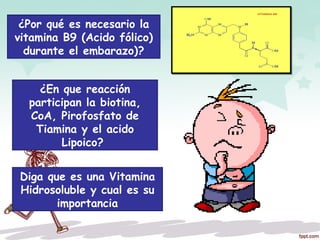 ¿Por qué es necesario la
vitamina B9 (Acido fólico)
durante el embarazo)?
¿En que reacción
participan la biotina,
CoA, Pirofosfato de
Tiamina y el acido
Lipoico?
Diga que es una Vitamina
Hidrosoluble y cual es su
importancia
 