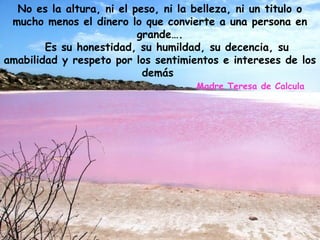 No es la altura, ni el peso, ni la belleza, ni un titulo o
mucho menos el dinero lo que convierte a una persona en
grande….
Es su honestidad, su humildad, su decencia, su
amabilidad y respeto por los sentimientos e intereses de los
demás
Madre Teresa de Calcula
 