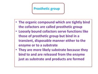 Prosthetic group
• The organic compound which are tightly bind
the cofactors are called prosthetic group
• Loosely bound cofactors serve functions like
those of prosthetic group but bind in a
transient, disposable manner either to the
enzyme or to a substrate
• They are more likely substrate because they
bind to and are released from the enzyme
just as substrate and products are formed
 