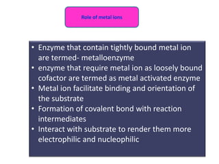 • Enzyme that contain tightly bound metal ion
are termed- metalloenzyme
• enzyme that require metal ion as loosely bound
cofactor are termed as metal activated enzyme
• Metal ion facilitate binding and orientation of
the substrate
• Formation of covalent bond with reaction
intermediates
• Interact with substrate to render them more
electrophilic and nucleophilic
Role of metal ions
 